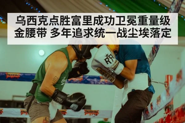 乌西克点胜富里成功卫冕重量级金腰带 多年追求统一战尘埃落定