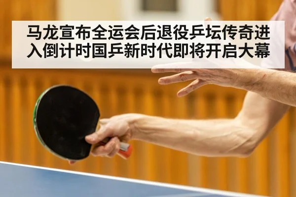 马龙宣布全运会后退役乒坛传奇进入倒计时国乒新时代即将开启大幕